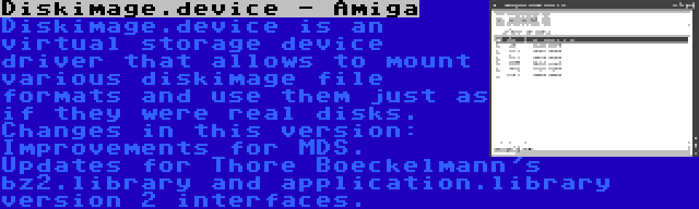 Diskimage.device - Amiga | Diskimage.device is an virtual storage device driver that allows to mount various diskimage file formats and use them just as if they were real disks. Changes in this version: Improvements for MDS. Updates for Thore Boeckelmann's bz2.library and application.library version 2 interfaces.