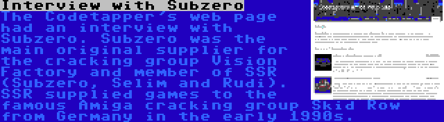 Interview with Subzero | The Codetapper's web page had an interview with Subzero. Subzero was the main original supplier for the cracking group Vision Factory and member of SSR (Subzero, Selim and Rudi). SSR supplied games to the famous Amiga cracking group Skid Row from Germany in the early 1990s.