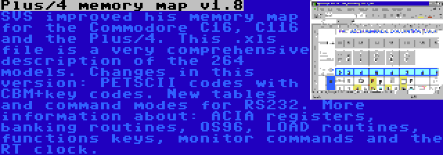 Plus/4 memory map v1.8 | SVS improved his memory map for the Commodore C16, C116 and the Plus/4. This .xls file is a very comprehensive description of the 264 models. Changes in this version: PETSCII codes with CBM+key codes. New tables and command modes for RS232. More information about: ACIA registers, banking routines, OS96, LOAD routines, functions keys, monitor commands and the RT clock.