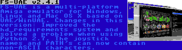 FS-UAE v2.4.1 | FS-UAE is a multi-platform Amiga emulator for Windows, Linux and Mac OS X based on UAE/WinUAE. Changes in this version: Improved the hd_requirements system and solved a problem when using Python 2.7. The joystick names and PATH's can now contain non-ASCII characters.