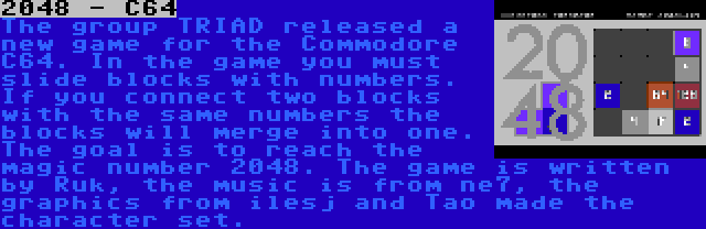 2048 - C64 | The group TRIAD released a new game for the Commodore C64. In the game you must slide blocks with numbers. If you connect two blocks with the same numbers the blocks will merge into one. The goal is to reach the magic number 2048. The game is written by Ruk, the music is from ne7, the graphics from ilesj and Tao made the character set.