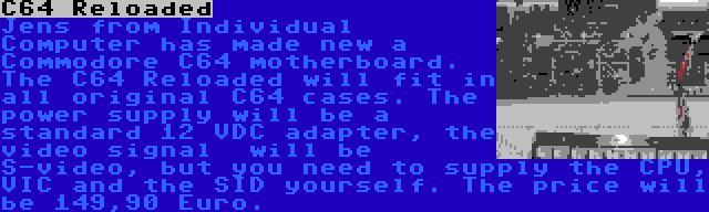 C64 Reloaded | Jens from Individual Computer has made new a Commodore C64 motherboard. The C64 Reloaded will fit in all original C64 cases. The power supply will be a standard 12 VDC adapter, the video signal  will be S-video, but you need to supply the CPU, VIC and the SID yourself. The price will be 149,90 Euro.