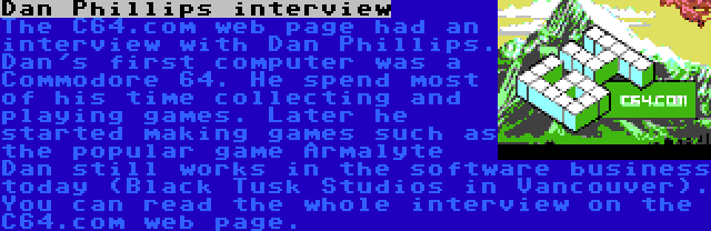 Dan Phillips interview | The C64.com web page had an interview with Dan Phillips. Dan's first computer was a Commodore 64. He spend most of his time collecting and playing games. Later he started making games such as the popular game Armalyte Dan still works in the software business today (Black Tusk Studios in Vancouver). You can read the whole interview on the C64.com web page.