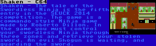 Shaken - C64 | Shaken - The tale of the Swordless Ninja is the fifth entry in the SEUCK 2014 competition. The game is a commando style Ninja game made by Roberto Dillon. In the game you must control your swordless Ninja through three zones and retrieve your stolen sword. An evil Shogun is waiting, and guarding the sword.