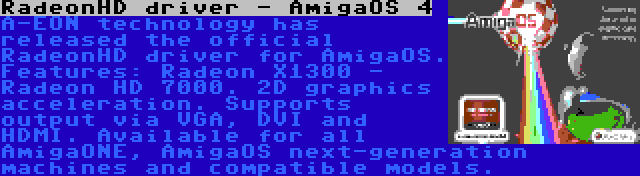 RadeonHD driver - AmigaOS 4 | A-EON technology has released the official RadeonHD driver for AmigaOS. Features: Radeon X1300 - Radeon HD 7000. 2D graphics acceleration. Supports output via VGA, DVI and HDMI. Available for all AmigaONE, AmigaOS next-generation machines and compatible models.
