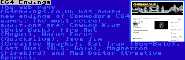 C64 Endings | The web page c64endings.co.uk has added new endings of Commodore C64 games. The most recent additions are: Cowboy Kidz (Byte Back), Fire Ant (Mogul), Hocus Focus (Quicksilva), Java Jim (Creative Sparks), Kat Trap (Bug-Byte), Last Duel (U.S. Gold), Magnetron (Firebird) and Mad Doctor (Creative Sparks).