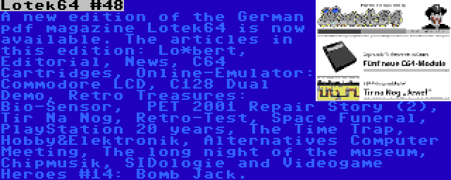 Lotek64 #48 | A new edition of the German pdf magazine Lotek64 is now available. The articles in this edition: Lo*bert, Editorial, News, C64 Cartridges, Online-Emulator: Commodore LCD, C128 Dual Demo, Retro Treasures: Bio-Sensor,  PET 2001 Repair Story (2), Tir Na Nog, Retro-Test, Space Funeral, PlayStation 20 years, The Time Trap, Hobby&Elektronik, Alternatives Computer Meeting, The long night of the museum, Chipmusik, SIDologie and Videogame Heroes #14: Bomb Jack.