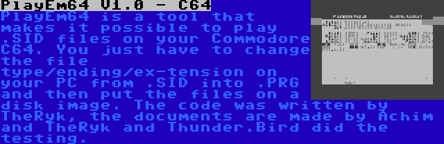 PlayEm64 V1.0 - C64 | PlayEm64 is a tool that makes it possible to play .SID files on your Commodore C64. You just have to change the file type/ending/ex-tension on your PC from .SID into .PRG and then put the files on a disk image. The code was written by TheRyk, the documents are made by Achim and TheRyk and Thunder.Bird did the testing.