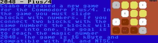 2048 - Plus/4 | Csabo released a new game for the Commodore Plus/4. In the game you must slide blocks with numbers. If you connect two blocks with the same numbers the blocks will merge into one. The goal is to reach the magic number 2048. The game is 16 kByte and compatible with PAL and NTSC.