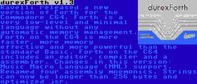 durexForth v1.3 | Ravelli released a new version of Forth for the Commodore C64. Forth is a very low-level and minimal language without any automatic memory management. Forth on the C64 is more faster, more memory effective and more powerful than the standard Basic. Forth on the C64 includes an editor, compiler and a assembler. Changes in this version: Music Macro Language (MML) support. Renamed four assembly mnemonics. Strings can now be longer than 256 bytes and optimized jsr.