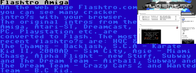 Flashtro Amiga | On the web page Flashtro.com you can see many cracker intro’s with your browser. The original intros from the Amiga, Atari-ST, Dreamcast, PC, Playstation etc. are converted to Flash. The most recent flashtro’s are: HQC & The Champs - Backlash, S.C.A - Karate Kid II, 2000AD - Sim City, Agie - Miami Chase, Alpha Flight - new Stuff, Subway and The Dream Team - Airball, Subway and The Dream Team - Crazy Cars 2 and Wanted Team - B.C Kid.