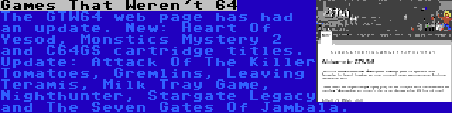 Games That Weren't 64 | The GTW64 web page has had an update. New: Heart Of Yesod, Monstics Mystery 2 and C64GS cartridge titles. Update: Attack Of The Killer Tomatoes, Gremlins, Leaving Teramis, Milk Tray Game, Nighthunter, Stargate Legacy and The Seven Gates Of Jambala.