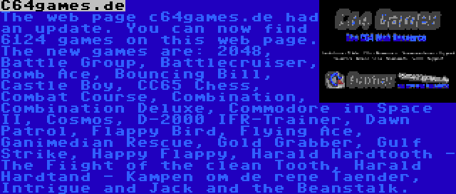 C64games.de | The web page c64games.de had an update. You can now find 6124 games on this web page. The new games are: 2048, Battle Group, Battlecruiser, Bomb Ace, Bouncing Bill, Castle Boy, CC65 Chess, Combat Course, Combination, Combination Deluxe, Commodore in Space II, Cosmos, D-2000 IFR-Trainer, Dawn Patrol, Flappy Bird, Flying Ace, Ganimedian Rescue, Gold Grabber, Gulf Strike, Happy Flappy, Harald Hardtooth - The Fiight of the clean Tooth, Harald Hardtand - Kampen om de rene Taender, Intrigue and Jack and the Beanstalk.