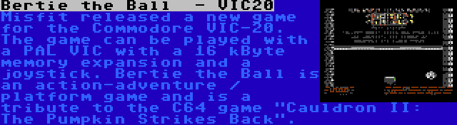 Bertie the Ball  - VIC20 | Misfit released a new game for the Commodore VIC-20. The game can be played with a PAL VIC with a 16 kByte memory expansion and a joystick. Bertie the Ball is an action-adventure / platform game and is a tribute to the C64 game Cauldron II: The Pumpkin Strikes Back.