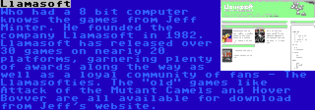 Llamasoft | Who had a 8 bit computer knows the games from Jeff Minter. He founded the company Llamasoft in 1982. Llamasoft has released over 30 games on nearly 20 platforms, garnering plenty of awards along the way as well as a loyal community of fans - The Llamasofties. The old games like Attack of the Mutant Camels and Hover Bovver are all available for download from Jeff's website.