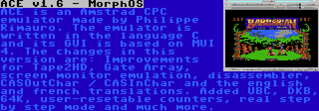 ACE v1.6 - MorphOS | ACE is an Amstrad CPC emulator made by Philippe Rimauro. The emulator is written in the language C and its GUI is based on MUI 4. The changes in this version are: Improvements for Tape2HD, Gate Array, screen monitor emulation, disassembler, CASOutChar / CASInChar and the english and french translations. Added UBC, DKB, 64K, user-resetable counters, real step by step mode and much more.