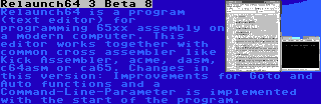 Relaunch64 3 Beta 8 | Relaunch64 is a program (text editor) for programming 65xx assembly on a modern computer. This editor works together with common cross assembler like Kick Assembler, acme, dasm, c64asm or ca65. Changes in this version: Improvements for Goto and Auto functions and a Command-Line-Parameter is implemented with the start of the program.