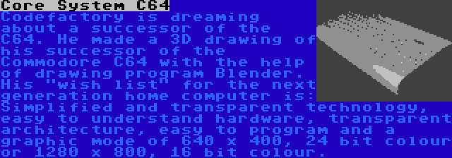 Core System C64 | Codefactory is dreaming about a successor of the C64. He made a 3D drawing of his successor of the Commodore C64 with the help of drawing program Blender. His wish list for the next generation home computer is: Simplified and transparent technology, easy to understand hardware, transparent architecture, easy to program and a graphic mode of 640 x 400, 24 bit colour or 1280 x 800, 16 bit colour.