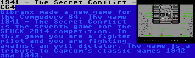 1941 - The Secret Conflict - C64 | Gibranx made a new game for the Commodore 64. The game 1941 - The Secret Conflict is the seventh game for the SEUCK 2014 competition. In this game you are a fighter pilot and you are fighting against an evil dictator. The game is a tribute to Capcom's classic games 1942 and 1943.