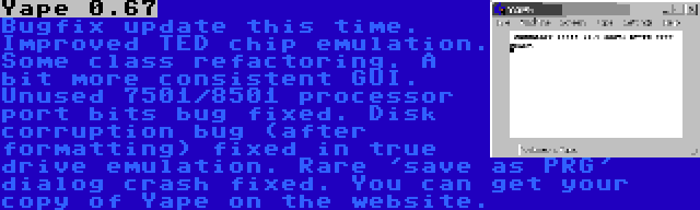 Yape 0.67 | Bugfix update this time. Improved TED chip emulation. Some class refactoring. A bit more consistent GUI. Unused 7501/8501 processor port bits bug fixed. Disk corruption bug (after formatting) fixed in true drive emulation. Rare 'save as PRG' dialog crash fixed. You can get your copy of Yape on the website.