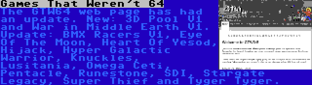 Games That Weren't 64 | The GTW64 web page has had an update. New: 3D Pool V1 and War in Middle Earth V1. Update: BMX Racers V1, Eye Of The Moon, Heart Of Yesod, Hijack, Hyper Galactic Warrior, Knuckles, Lusitania, Omega Ceti, Pentacle, Runestone, SDI, Stargate Legacy, Super Thief and Tyger Tyger.