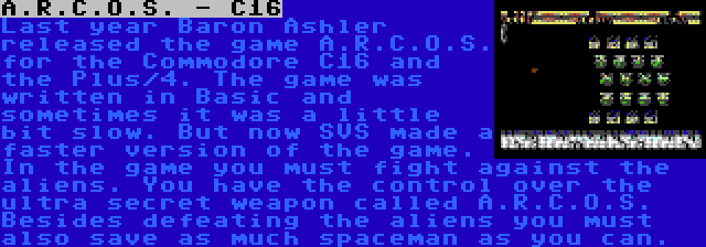 A.R.C.O.S. - C16 | Last year Baron Ashler released the game A.R.C.O.S. for the Commodore C16 and the Plus/4. The game was written in Basic and sometimes it was a little bit slow. But now SVS made a faster version of the game. In the game you must fight against the aliens. You have the control over the ultra secret weapon called A.R.C.O.S. Besides defeating the aliens you must also save as much spaceman as you can.