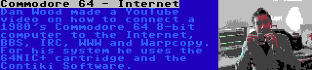 Commodore 64 - Internet | Dan Wood made a YouTube video on how to connect a 1980's Commodore 64 8-bit computer to the Internet, BBS, IRC, WWW and Warpcopy. For his system he uses the 64NIC+ cartridge and the Contiki Software.