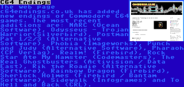 C64 Endings | The web page c64endings.co.uk has added new endings of Commodore C64 games. The most recent additions are: NARC (Ocean Software), Odysseus - Trojan Warrior(Silverbird), Postman Pat 1/2/3 (Alternative Software), Phobia (Imageworks), Punch and Judy (Alternative Software), Pharaoh (CP Verlag), Realm! (Firebird), Rock Star Ate My Hamster (Codemasters), The Real Ghostbusters (Activision / Data East), Rik the Roadie (Alternative Software), Rainbow Dragon (Firebird), Sherlock Holmes (Firebird / Bantam Software), Sidewalk (Infogrames) and To Hell and Back (CRL).