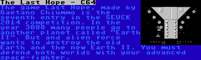 The Last Hope - C64 | The game Last Hope, made by Gaetano Chiummo is the seventh entry in the SEUCK 2014 competition. In the year 3000 many people go to another planet called Earth II. But and alien force wants to destroy the old Earth and the new Earth II. You must defend both worlds with your advanced space-fighter.