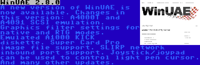 WinUAE 2.8.0 | A new version of WinUAE is now available. Changes in this version: A4000T and A4091 SCSI emulation. Graphics filter settings for native and RTG modes. Emulated A1000 KICK diskette. Super Card Pro image file support. SLIRP network inbound port support. Joystick/joypad can be used to control light pen cursor. And many other updates.