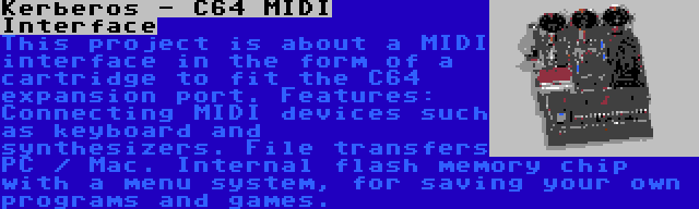 Kerberos - C64 MIDI Interface | This project is about a MIDI interface in the form of a cartridge to fit the C64 expansion port. Features: Connecting MIDI devices such as keyboard and synthesizers. File transfers PC / Mac. Internal flash memory chip with a menu system, for saving your own programs and games.