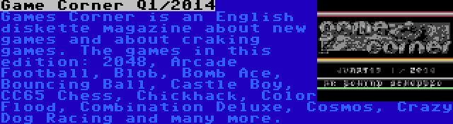 Game Corner Q1/2014 | Games Corner is an English diskette magazine about new games and about craking games. The games in this edition: 2048, Arcade Football, Blob, Bomb Ace, Bouncing Ball, Castle Boy, CC65 Chess, Chickhack, Color Flood, Combination Deluxe, Cosmos, Crazy Dog Racing and many more.