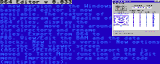 D64 Editor v 0.033 | A new version of the Windows based D64 editor is now available. The features of this program are: Reading of D64 files, display the directory, move files around the directory and rename files. Export from D64 to PRG. View/Edit the BAM and the data blocks. New in this version: New options for the SEQ viewer screen (ASCII<->PETASCII). The Export DIR is moved to Text Menu function in the Edit menu. Improved the drag and drop code (multiple files).