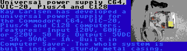 Universal power supply C64, VIC-20, Plus/4 and C128 | Ray Carlsen has developed a universal power supply for the Commodore C64, VIC-20, Plus/4 and C128 computers. Features: Input 120V, 60Hz or 220V, 50 Hz. Output: 5VDC - 5A, 9VAC - 1A. Built in Computer Saver. The whole system is built inside a sturdy metal casing.