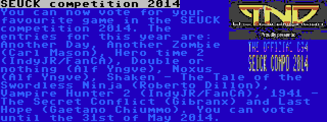 SEUCK competition 2014 | You can now vote for your favourite game in the SEUCK competition 2014. The entries for this year are: Another Day, Another Zombie (Carl Mason), Hero time 2 (IndyJR/FanCA), Double or nothing (Alf Yngve), Noxus (Alf Yngve), Shaken - The Tale of the Swordless Ninja (Roberto Dillon), Vampire Hunter 2 (IndyJR/FanCA), 1941 - The Secret Conflict (Gibranx) and Last Hope (Gaetano Chiummo). You can vote until the 31st of May 2014.