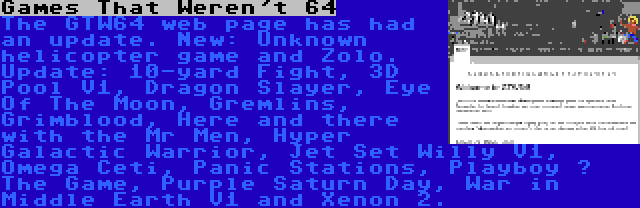 Games That Weren't 64 | The GTW64 web page has had an update. New: Unknown helicopter game and Zolo. Update: 10-yard Fight, 3D Pool V1, Dragon Slayer, Eye Of The Moon, Gremlins, Grimblood, Here and there with the Mr Men, Hyper Galactic Warrior, Jet Set Willy V1, Omega Ceti, Panic Stations, Playboy – The Game, Purple Saturn Day, War in Middle Earth V1 and Xenon 2.