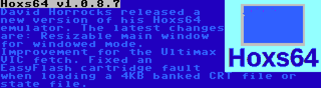 Hoxs64 v1.0.8.7 | David Horrocks released a new version of his Hoxs64 emulator. The latest changes are: Resizable main window for windowed mode. Improvement for the Ultimax VIC fetch. Fixed an EasyFlash cartridge fault when loading a 4KB banked CRT file or state file.