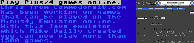 Play Plus/4 games online. | Chris from Commodore16.com has been working on games that can be played on the Minus4j Emulator online. With this Java emulator which Mike Dailly created you can now play more than 1500 games.