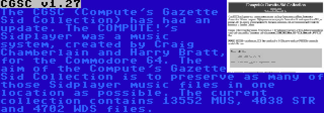 CGSC v1.27 | The CGSC (Compute's Gazette Sid Collection) has had an update. The COMPUTE!'s Sidplayer was a music system, created by Craig Chamberlain and Harry Bratt, for the Commodore 64. The aim of the Compute's Gazette Sid Collection is to preserve as many of those Sidplayer music files in one location as possible. The current collection contains 13552 MUS, 4038 STR and 4702 WDS files.