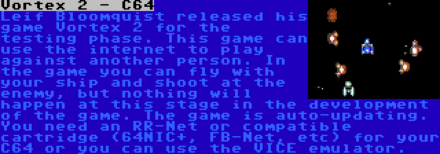 Vortex 2 - C64 | Leif Bloomquist released his game Vortex 2 for the testing phase. This game can use the internet to play against another person. In the game you can fly with your ship and shoot at the enemy, but nothing will happen at this stage in the development of the game. The game is auto-updating. You need an RR-Net or compatible cartridge (64NIC+, FB-Net, etc) for your C64 or you can use the VICE emulator.