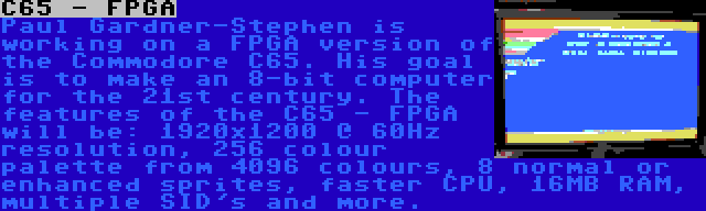 C65 - FPGA | Paul Gardner-Stephen is working on a FPGA version of the Commodore C65. His goal is to make an 8-bit computer for the 21st century. The features of the C65 - FPGA will be: 1920x1200 @ 60Hz resolution, 256 colour palette from 4096 colours, 8 normal or enhanced sprites, faster CPU, 16MB RAM, multiple SID's and more.