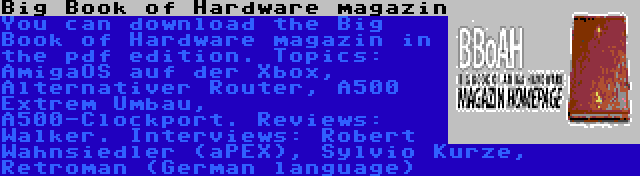 Big Book of Hardware magazin | You can download the Big Book of Hardware magazin in the pdf edition. Topics: AmigaOS auf der Xbox, Alternativer Router, A500 Extrem Umbau, A500-Clockport. Reviews: Walker. Interviews: Robert Wahnsiedler (aPEX), Sylvio Kurze, Retroman (German language)