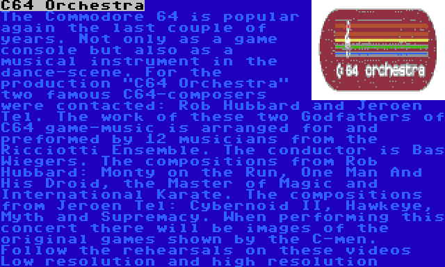 C64 Orchestra | The Commodore 64 is popular again the last couple of years. Not only as a game console but also as a musical instrument in the dance-scene. For the production C64 Orchestra two famous C64-composers were contacted: Rob Hubbard and Jeroen Tel. The work of these two Godfathers of C64 game-music is arranged for and preformed by 12 musicians from the Ricciotti Ensemble. The conductor is Bas Wiegers. The compositions from Rob Hubbard: Monty on the Run, One Man And His Droid, the Master of Magic and International Karate. The compositions from Jeroen Tel: Cybernoid II, Hawkeye, Myth and Supremacy. When performing this concert there will be images of the original games shown by the C-men. Follow the rehearsals on these videos Low resolution and high resolution