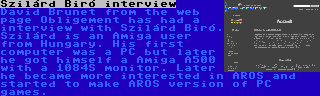 Szilárd Biró interview | David Brunet from the web page Obligement has had a interview with Szilárd Biró. Szilárd is an Amiga user from Hungary. His first computer was a PC but later he got himself a Amiga A500 with a 1084S monitor. Later he became more interested in AROS and started to make AROS version of PC games.