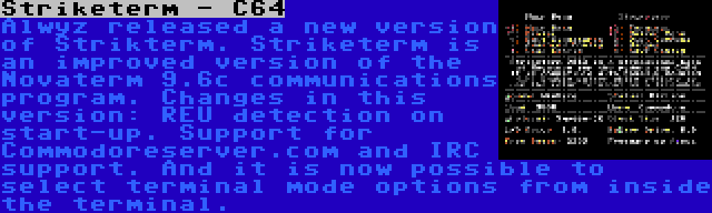 Striketerm - C64 | Alwyz released a new version of Strikterm. Striketerm is an improved version of the Novaterm 9.6c communications program. Changes in this version: REU detection on start-up. Support for Commodoreserver.com and IRC support. And it is now possible to select terminal mode options from inside the terminal.