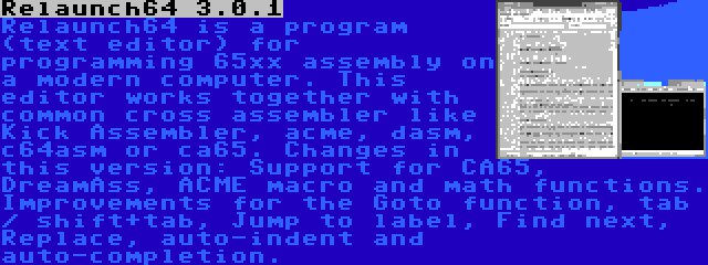 Relaunch64 3.0.1 | Relaunch64 is a program (text editor) for programming 65xx assembly on a modern computer. This editor works together with common cross assembler like Kick Assembler, acme, dasm, c64asm or ca65. Changes in this version: Support for CA65, DreamAss, ACME macro and math functions. Improvements for the Goto function, tab / shift+tab, Jump to label, Find next, Replace, auto-indent and auto-completion.