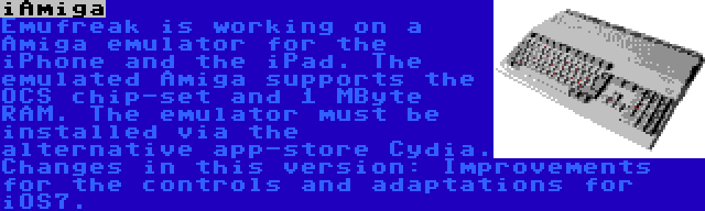 iAmiga | Emufreak is working on a Amiga emulator for the iPhone and the iPad. The emulated Amiga supports the OCS chip-set and 1 MByte RAM. The emulator must be installed via the alternative app-store Cydia. Changes in this version: Improvements for the controls and adaptations for iOS7.