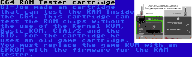 C64 RAM Tester cartridge | GI-Joe made an cartridge that can test the RAM inside the C64. This cartridge can test the RAM chips without the use of the Kernal ROM, Basic ROM, CIA1/2 and the SID. For the cartridge he uses an old game cartridge. You must replace the game ROM with an EPROM with the firmware for the RAM tester.