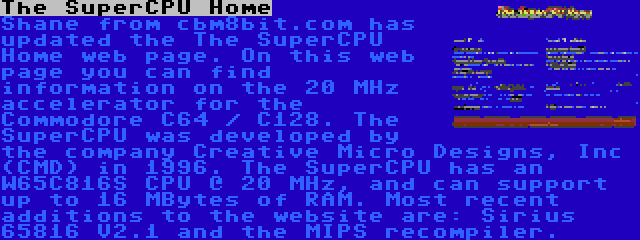 The SuperCPU Home | Shane from cbm8bit.com has updated the The SuperCPU Home web page. On this web page you can find information on the 20 MHz accelerator for the Commodore C64 / C128. The SuperCPU was developed by the company Creative Micro Designs, Inc (CMD) in 1996. The SuperCPU has an W65C816S CPU @ 20 MHz, and can support up to 16 MBytes of RAM. Most recent additions to the website are: Sirius 65816 V2.1 and the MIPS recompiler.