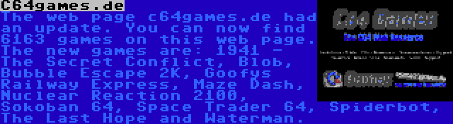 C64games.de | The web page c64games.de had an update. You can now find 6163 games on this web page. The new games are: 1941 - The Secret Conflict, Blob, Bubble Escape 2K, Goofys Railway Express, Maze Dash, Nuclear Reaction 2100, Sokoban 64, Space Trader 64, Spiderbot, The Last Hope and Waterman.